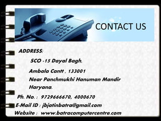 ADDRESS:
SCO -15 Dayal Bagh,
Ambala Cantt , 133001
Near Panchmukhi Hanuman Mandir
Haryana.
Ph. No. : 9729666670, 4000670
E-Mail ID : jbjatinbatra@gmail.com
Website : www.batracomputercentre.com
CONTACT US
 