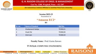 G. H. RAISONI COLLEGE OF ENGG. & MANAGEMENT
Gat No. 1200, Wagholi, Pune – 412 207
(An Autonomous Institute Affiliated to Savitribai Phule Pune University)
Session 2022-23
Presentation on
“Amazon EC2”
BY
Faculty Name: Prof. Geeta Zaware
TY B.Tech: COMPUTER ENGINEERING
Sr. no. Name of Student Roll No.
1 Vivekanand Vaidya TCOB121
2 Vivek Pal TCOB120
3 Vinit Jain TCOB119
 