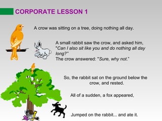 CORPORATE LESSON 1

    A crow was sitting on a tree, doing nothing all day.


               A small rabbit saw the crow, and asked him,
               "Can I also sit like you and do nothing all day
               long?”
               The crow answered: "Sure, why not.”



                   So, the rabbit sat on the ground below the
                                crow, and rested.

                      All of a sudden, a fox appeared,



                       Jumped on the rabbit... and ate it.
 