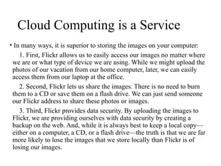 Cloud Computing is a Service
• In many ways, it is superior to storing the images on your computer:
1. First, Flickr allows us to easily access our images no matter where
we are or what type of device we are using. While we might upload the
photos of our vacation from our home computer, later, we can easily
access them from our laptop at the office.
2. Second, Flickr lets us share the images. There is no need to burn
them to a CD or save them on a flash drive. We can just send someone
our Flickr address to share these photos or images.
3. Third, Flickr provides data security. By uploading the images to
Flickr, we are providing ourselves with data security by creating a
backup on the web. And, while it is always best to keep a local copy—
either on a computer, a CD, or a flash drive—the truth is that we are far
more likely to lose the images that we store locally than Flickr is of
losing our images.
 
