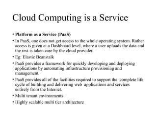 Cloud Computing is a Service
• Platform as a Service (PaaS)
• In PaaS, one does not get access to the whole operating system. Rather
access is given at a Dashboard level, where a user uploads the data and
the rest is taken care by the cloud provider.
• Eg: Elastic Beanstalk
• PaaS provides a framework for quickly developing and deploying
applications by automating infrastructure provisioning and
management.
• PaaS provides all of the facilities required to support the complete life
cycle of building and delivering web applications and services
entirely from the Internet.
• Multi tenant environments
• Highly scalable multi tier architecture
 
