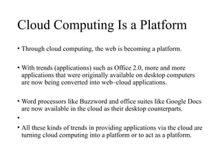 Cloud Computing Is a Platform
• Through cloud computing, the web is becoming a platform.
• With trends (applications) such as Office 2.0, more and more
applications that were originally available on desktop computers
are now being converted into web–cloud applications.
• Word processors like Buzzword and office suites like Google Docs
are now available in the cloud as their desktop counterparts.
•
• All these kinds of trends in providing applications via the cloud are
turning cloud computing into a platform or to act as a platform.
 