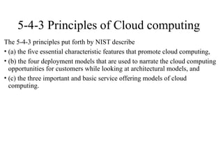 5-4-3 Principles of Cloud computing
The 5-4-3 principles put forth by NIST describe
• (a) the five essential characteristic features that promote cloud computing,
• (b) the four deployment models that are used to narrate the cloud computing
opportunities for customers while looking at architectural models, and
• (c) the three important and basic service offering models of cloud
computing.
 