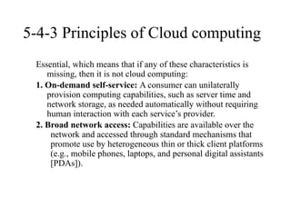 5-4-3 Principles of Cloud computing
Essential, which means that if any of these characteristics is
missing, then it is not cloud computing:
1. On-demand self-service: A consumer can unilaterally
provision computing capabilities, such as server time and
network storage, as needed automatically without requiring
human interaction with each service’s provider.
2. Broad network access: Capabilities are available over the
network and accessed through standard mechanisms that
promote use by heterogeneous thin or thick client platforms
(e.g., mobile phones, laptops, and personal digital assistants
[PDAs]).
 