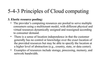 5-4-3 Principles of Cloud computing
3. Elastic resource pooling:
• The provider’s computing resources are pooled to serve multiple
consumers using a multitenant model, with different physical and
virtual resources dynamically assigned and reassigned according
to consumer demand.
• There is a sense of location independence in that the customer
generally has no control or knowledge over the exact location of
the provided resources but may be able to specify the location at
a higher level of abstraction (e.g., country, state, or data center).
• Examples of resources include storage, processing, memory, and
network bandwidth.
 