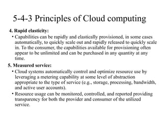 5-4-3 Principles of Cloud computing
4. Rapid elasticity:
• Capabilities can be rapidly and elastically provisioned, in some cases
automatically, to quickly scale out and rapidly released to quickly scale
in. To the consumer, the capabilities available for provisioning often
appear to be unlimited and can be purchased in any quantity at any
time.
5. Measured service:
• Cloud systems automatically control and optimize resource use by
leveraging a metering capability at some level of abstraction
appropriate to the type of service (e.g., storage, processing, bandwidth,
and active user accounts).
• Resource usage can be monitored, controlled, and reported providing
transparency for both the provider and consumer of the utilized
service.
 