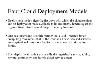 Four Cloud Deployment Models
• Deployment models describe the ways with which the cloud services
can be deployed or made available to its customers, depending on the
organizational structure and the provisioning location.
• One can understand it in this manner too: cloud (Internet)-based
computing resources—that is, the locations where data and services
are acquired and provisioned to its customers— can take various
forms.
• Four deployment models are usually distinguished, namely, public,
private, community, and hybrid cloud service usage:
 