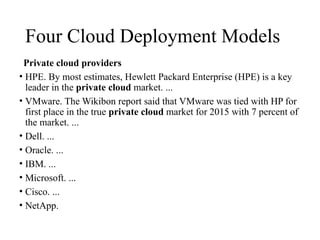 Four Cloud Deployment Models
Private cloud providers
• HPE. By most estimates, Hewlett Packard Enterprise (HPE) is a key
leader in the private cloud market. ...
• VMware. The Wikibon report said that VMware was tied with HP for
first place in the true private cloud market for 2015 with 7 percent of
the market. ...
• Dell. ...
• Oracle. ...
• IBM. ...
• Microsoft. ...
• Cisco. ...
• NetApp.
 