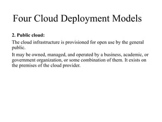 Four Cloud Deployment Models
2. Public cloud:
The cloud infrastructure is provisioned for open use by the general
public.
It may be owned, managed, and operated by a business, academic, or
government organization, or some combination of them. It exists on
the premises of the cloud provider.
 