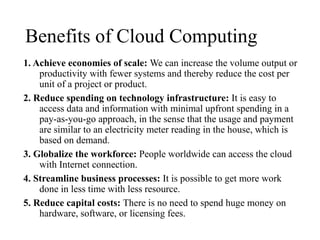 Benefits of Cloud Computing
1. Achieve economies of scale: We can increase the volume output or
productivity with fewer systems and thereby reduce the cost per
unit of a project or product.
2. Reduce spending on technology infrastructure: It is easy to
access data and information with minimal upfront spending in a
pay-as-you-go approach, in the sense that the usage and payment
are similar to an electricity meter reading in the house, which is
based on demand.
3. Globalize the workforce: People worldwide can access the cloud
with Internet connection.
4. Streamline business processes: It is possible to get more work
done in less time with less resource.
5. Reduce capital costs: There is no need to spend huge money on
hardware, software, or licensing fees.
 