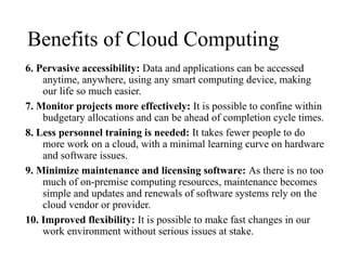 Benefits of Cloud Computing
6. Pervasive accessibility: Data and applications can be accessed
anytime, anywhere, using any smart computing device, making
our life so much easier.
7. Monitor projects more effectively: It is possible to confine within
budgetary allocations and can be ahead of completion cycle times.
8. Less personnel training is needed: It takes fewer people to do
more work on a cloud, with a minimal learning curve on hardware
and software issues.
9. Minimize maintenance and licensing software: As there is no too
much of on-premise computing resources, maintenance becomes
simple and updates and renewals of software systems rely on the
cloud vendor or provider.
10. Improved flexibility: It is possible to make fast changes in our
work environment without serious issues at stake.
 