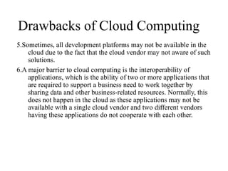 Drawbacks of Cloud Computing
5.Sometimes, all development platforms may not be available in the
cloud due to the fact that the cloud vendor may not aware of such
solutions.
6.A major barrier to cloud computing is the interoperability of
applications, which is the ability of two or more applications that
are required to support a business need to work together by
sharing data and other business-related resources. Normally, this
does not happen in the cloud as these applications may not be
available with a single cloud vendor and two different vendors
having these applications do not cooperate with each other.
 