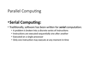 Parallel Computing
•Serial Computing:
• Traditionally, software has been written for serial computation:
• A problem is broken into a discrete series of instructions
• Instructions are executed sequentially one after another
• Executed on a single processor
• Only one instruction may execute at any moment in time
 