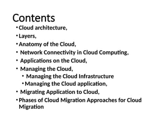 Contents
•Cloud architecture,
•Layers,
•Anatomy of the Cloud,
• Network Connectivity in Cloud Computing,
• Applications on the Cloud,
• Managing the Cloud,
• Managing the Cloud Infrastructure
•Managing the Cloud application,
• Migrating Application to Cloud,
•Phases of Cloud Migration Approaches for Cloud
Migration
 