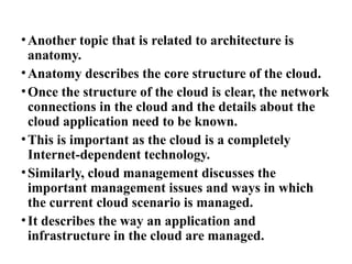 •Another topic that is related to architecture is
anatomy.
•Anatomy describes the core structure of the cloud.
•Once the structure of the cloud is clear, the network
connections in the cloud and the details about the
cloud application need to be known.
•This is important as the cloud is a completely
Internet-dependent technology.
•Similarly, cloud management discusses the
important management issues and ways in which
the current cloud scenario is managed.
•It describes the way an application and
infrastructure in the cloud are managed.
 