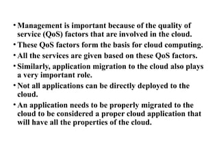 • Management is important because of the quality of
service (QoS) factors that are involved in the cloud.
• These QoS factors form the basis for cloud computing.
• All the services are given based on these QoS factors.
• Similarly, application migration to the cloud also plays
a very important role.
• Not all applications can be directly deployed to the
cloud.
• An application needs to be properly migrated to the
cloud to be considered a proper cloud application that
will have all the properties of the cloud.
 