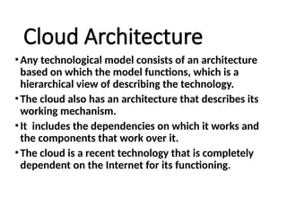 Cloud Architecture
•Any technological model consists of an architecture
based on which the model functions, which is a
hierarchical view of describing the technology.
•The cloud also has an architecture that describes its
working mechanism.
•It includes the dependencies on which it works and
the components that work over it.
•The cloud is a recent technology that is completely
dependent on the Internet for its functioning.
 