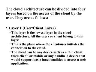 The cloud architecture can be divided into four
layers based on the access of the cloud by the
user. They are as follows:
• Layer 1 (User/Client Layer)
• This layer is the lowest layer in the cloud
architecture. All the users or client belong to this
layer.
• This is the place where the client/user initiates the
connection to the cloud.
• The client can be any device such as a thin client,
thick client, or mobile or any handheld device that
would support basic functionalities to access a web
application.
 