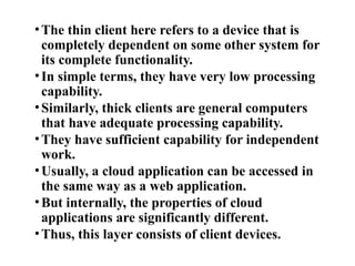•The thin client here refers to a device that is
completely dependent on some other system for
its complete functionality.
•In simple terms, they have very low processing
capability.
•Similarly, thick clients are general computers
that have adequate processing capability.
•They have sufficient capability for independent
work.
•Usually, a cloud application can be accessed in
the same way as a web application.
•But internally, the properties of cloud
applications are significantly different.
•Thus, this layer consists of client devices.
 