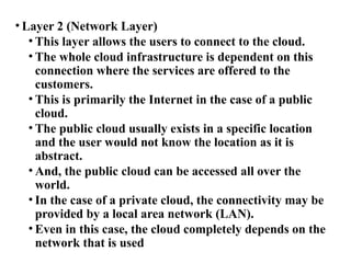 • Layer 2 (Network Layer)
• This layer allows the users to connect to the cloud.
• The whole cloud infrastructure is dependent on this
connection where the services are offered to the
customers.
• This is primarily the Internet in the case of a public
cloud.
• The public cloud usually exists in a specific location
and the user would not know the location as it is
abstract.
• And, the public cloud can be accessed all over the
world.
• In the case of a private cloud, the connectivity may be
provided by a local area network (LAN).
• Even in this case, the cloud completely depends on the
network that is used
 