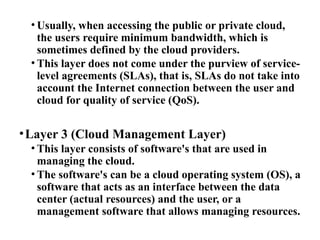 • Usually, when accessing the public or private cloud,
the users require minimum bandwidth, which is
sometimes defined by the cloud providers.
• This layer does not come under the purview of service-
level agreements (SLAs), that is, SLAs do not take into
account the Internet connection between the user and
cloud for quality of service (QoS).
•Layer 3 (Cloud Management Layer)
• This layer consists of software's that are used in
managing the cloud.
• The software's can be a cloud operating system (OS), a
software that acts as an interface between the data
center (actual resources) and the user, or a
management software that allows managing resources.
 