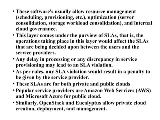 • These software's usually allow resource management
(scheduling, provisioning, etc.), optimization (server
consolidation, storage workload consolidation), and internal
cloud governance.
• This layer comes under the purview of SLAs, that is, the
operations taking place in this layer would affect the SLAs
that are being decided upon between the users and the
service providers.
• Any delay in processing or any discrepancy in service
provisioning may lead to an SLA violation.
• As per rules, any SLA violation would result in a penalty to
be given by the service provider.
• These SLAs are for both private and public clouds
• Popular service providers are Amazon Web Services (AWS)
and Microsoft Azure for public cloud.
• Similarly, OpenStack and Eucalyptus allow private cloud
creation, deployment, and management.
 