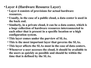 •Layer 4 (Hardware Resource Layer)
• Layer 4 consists of provisions for actual hardware
resources.
• Usually, in the case of a public cloud, a data center is used in
the back end.
• Similarly, in a private cloud, it can be a data center, which is
a huge collection of hardware resources interconnected to
each other that is present in a specific location or a high
configuration system.
• This layer comes under the purview of SLAs.
• This is the most important layer that governs the SLAs.
• This layer affects the SLAs most in the case of data centers.
• Whenever a user accesses the cloud, it should be available to
the users as quickly as possible and should be within the
time that is defined by the SLAs.
 