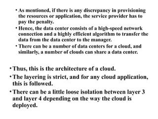 • As mentioned, if there is any discrepancy in provisioning
the resources or application, the service provider has to
pay the penalty.
• Hence, the data center consists of a high-speed network
connection and a highly efficient algorithm to transfer the
data from the data center to the manager.
• There can be a number of data centers for a cloud, and
similarly, a number of clouds can share a data center.
•Thus, this is the architecture of a cloud.
•The layering is strict, and for any cloud application,
this is followed.
•There can be a little loose isolation between layer 3
and layer 4 depending on the way the cloud is
deployed.
 