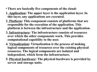 • There are basically five components of the cloud:
1. Application: The upper layer is the application layer. In
this layer, any applications are executed.
2. Platform: This component consists of platforms that are
responsible for the execution of the application. This
platform is between the infrastructure and the application.
3. Infrastructure: The infrastructure consists of resources
over which the other components work. This provides
computational capability to the user.
4. Virtualization: Virtualization is the process of making
logical components of resources over the existing physical
resources. The logical components are isolated and
independent, which form the infrastructure.
5. Physical hardware: The physical hardware is provided by
server and storage units.
 