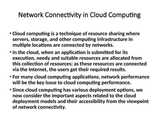Network Connectivity in Cloud Computing
• Cloud computing is a technique of resource sharing where
servers, storage, and other computing infrastructure in
multiple locations are connected by networks.
• In the cloud, when an application is submitted for its
execution, needy and suitable resources are allocated from
this collection of resources; as these resources are connected
via the Internet, the users get their required results.
• For many cloud computing applications, network performance
will be the key issue to cloud computing performance.
• Since cloud computing has various deployment options, we
now consider the important aspects related to the cloud
deployment models and their accessibility from the viewpoint
of network connectivity.
 
