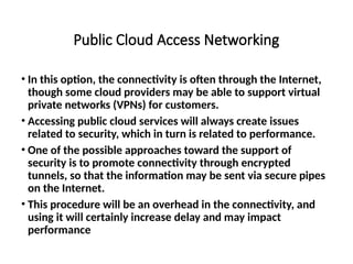Public Cloud Access Networking
• In this option, the connectivity is often through the Internet,
though some cloud providers may be able to support virtual
private networks (VPNs) for customers.
• Accessing public cloud services will always create issues
related to security, which in turn is related to performance.
• One of the possible approaches toward the support of
security is to promote connectivity through encrypted
tunnels, so that the information may be sent via secure pipes
on the Internet.
• This procedure will be an overhead in the connectivity, and
using it will certainly increase delay and may impact
performance
 