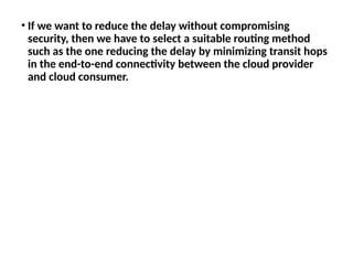 • If we want to reduce the delay without compromising
security, then we have to select a suitable routing method
such as the one reducing the delay by minimizing transit hops
in the end-to-end connectivity between the cloud provider
and cloud consumer.
 