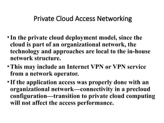 Private Cloud Access Networking
•In the private cloud deployment model, since the
cloud is part of an organizational network, the
technology and approaches are local to the in-house
network structure.
•This may include an Internet VPN or VPN service
from a network operator.
•If the application access was properly done with an
organizational network—connectivity in a precloud
configuration—transition to private cloud computing
will not affect the access performance.
 