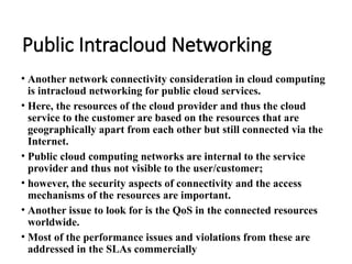 Public Intracloud Networking
• Another network connectivity consideration in cloud computing
is intracloud networking for public cloud services.
• Here, the resources of the cloud provider and thus the cloud
service to the customer are based on the resources that are
geographically apart from each other but still connected via the
Internet.
• Public cloud computing networks are internal to the service
provider and thus not visible to the user/customer;
• however, the security aspects of connectivity and the access
mechanisms of the resources are important.
• Another issue to look for is the QoS in the connected resources
worldwide.
• Most of the performance issues and violations from these are
addressed in the SLAs commercially
 