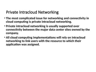 Private Intracloud Networking
• The most complicated issue for networking and connectivity in
cloud computing is private intracloud networking.
• Private intracloud networking is usually supported over
connectivity between the major data center sites owned by the
company.
• All cloud computing implementations will rely on intracloud
networking to link users with the resource to which their
application was assigned.
 