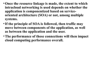 •Once the resource linkage is made, the extent to which
intracloud networking is used depends on whether the
application is componentized based on service-
oriented architecture (SOA) or not, among multiple
systems.
•If the principle of SOA is followed, then traffic may
move between components of the application, as well
as between the application and the user.
•The performance of those connections will then impact
cloud computing performance overall.
 