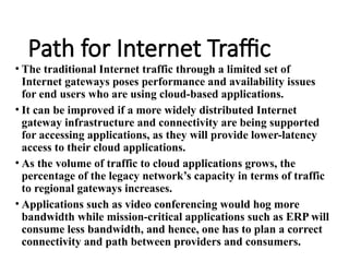 Path for Internet Traffic
• The traditional Internet traffic through a limited set of
Internet gateways poses performance and availability issues
for end users who are using cloud-based applications.
• It can be improved if a more widely distributed Internet
gateway infrastructure and connectivity are being supported
for accessing applications, as they will provide lower-latency
access to their cloud applications.
• As the volume of traffic to cloud applications grows, the
percentage of the legacy network’s capacity in terms of traffic
to regional gateways increases.
• Applications such as video conferencing would hog more
bandwidth while mission-critical applications such as ERP will
consume less bandwidth, and hence, one has to plan a correct
connectivity and path between providers and consumers.
 