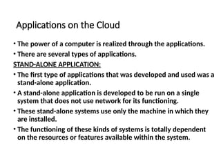 Applications on the Cloud
• The power of a computer is realized through the applications.
• There are several types of applications.
STAND-ALONE APPLICATION:
• The first type of applications that was developed and used was a
stand-alone application.
• A stand-alone application is developed to be run on a single
system that does not use network for its functioning.
• These stand-alone systems use only the machine in which they
are installed.
• The functioning of these kinds of systems is totally dependent
on the resources or features available within the system.
 
