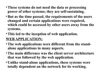 •These systems do not need the data or processing
power of other systems; they are self-sustaining.
•But as the time passed, the requirements of the users
changed and certain applications were required,
which could be accessed by other users away from the
systems.
•This led to the inception of web application.
WEB APPLICATION:
•The web applications were different from the stand-
alone applications in many aspects.
•The main difference was the client server architecture
that was followed by the web application.
•Unlike stand-alone applications, these systems were
totally dependent on the network for its working.
 