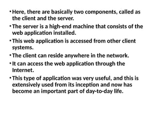 •Here, there are basically two components, called as
the client and the server.
•The server is a high-end machine that consists of the
web application installed.
•This web application is accessed from other client
systems.
•The client can reside anywhere in the network.
•It can access the web application through the
Internet.
•This type of application was very useful, and this is
extensively used from its inception and now has
become an important part of day-to-day life.
 