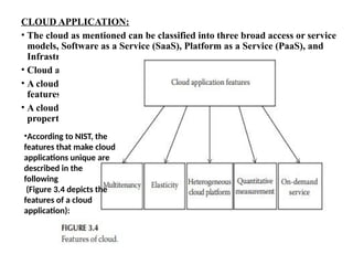 CLOUD APPLICATION:
• The cloud as mentioned can be classified into three broad access or service
models, Software as a Service (SaaS), Platform as a Service (PaaS), and
Infrastructure as a Service (IaaS).
• Cloud application in general refers to a SaaS application.
• A cloud application is different from other applications; they have unique
features.
• A cloud application usually can be accessed as a web application but its
properties differ.
•According to NIST, the
features that make cloud
applications unique are
described in the
following
(Figure 3.4 depicts the
features of a cloud
application):
 