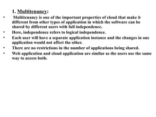 1. Multitenancy:
• Multitenancy is one of the important properties of cloud that make it
different from other types of application in which the software can be
shared by different users with full independence.
• Here, independence refers to logical independence.
• Each user will have a separate application instance and the changes in one
application would not affect the other.
• There are no restrictions in the number of applications being shared.
• Web application and cloud application are similar as the users use the same
way to access both.
 