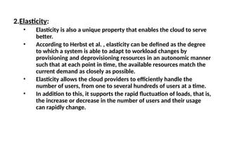 2.Elasticity:
• Elasticity is also a unique property that enables the cloud to serve
better.
• According to Herbst et al. , elasticity can be defined as the degree
to which a system is able to adapt to workload changes by
provisioning and deprovisioning resources in an autonomic manner
such that at each point in time, the available resources match the
current demand as closely as possible.
• Elasticity allows the cloud providers to efficiently handle the
number of users, from one to several hundreds of users at a time.
• In addition to this, it supports the rapid fluctuation of loads, that is,
the increase or decrease in the number of users and their usage
can rapidly change.
 