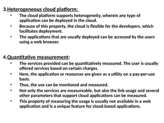 3.Heterogeneous cloud platform:
• The cloud platform supports heterogeneity, wherein any type of
application can be deployed in the cloud.
• Because of this property, the cloud is flexible for the developers, which
facilitates deployment.
• The applications that are usually deployed can be accessed by the users
using a web browser.
4.Quantitative measurement:
• The services provided can be quantitatively measured. The user is usually
offered services based on certain charges.
• Here, the application or resources are given as a utility on a pay-per-use
basis.
• Thus, the use can be monitored and measured.
• Not only the services are measureable, but also the link usage and several
other parameters that support cloud applications can be measured.
• This property of measuring the usage is usually not available in a web
application and is a unique feature for cloud-based applications.
 