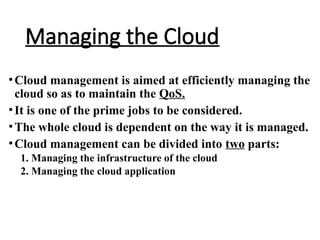 Managing the Cloud
•Cloud management is aimed at efficiently managing the
cloud so as to maintain the QoS.
•It is one of the prime jobs to be considered.
•The whole cloud is dependent on the way it is managed.
•Cloud management can be divided into two parts:
1. Managing the infrastructure of the cloud
2. Managing the cloud application
 