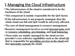 1.Managing the Cloud Infrastructure
• The infrastructure of the cloud is considered to be the
backbone of the cloud.
• This component is mainly responsible for the QoS factor.
• If the infrastructure is not properly managed, then the
whole cloud can fail and QoS would be adversely affected.
• The core of cloud management is resource management.
• Resource management involves several internal tasks such
as resource scheduling, provisioning, and load balancing.
• These tasks are mainly managed by the cloud service
provider’s core software capabilities such as the cloud OS
that is responsible for providing services to the cloud and
that internally controls the cloud.
 