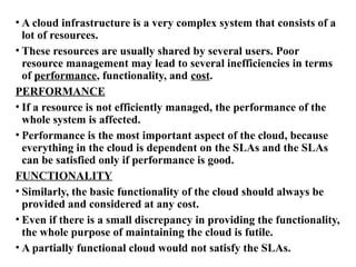 • A cloud infrastructure is a very complex system that consists of a
lot of resources.
• These resources are usually shared by several users. Poor
resource management may lead to several inefficiencies in terms
of performance, functionality, and cost.
PERFORMANCE
• If a resource is not efficiently managed, the performance of the
whole system is affected.
• Performance is the most important aspect of the cloud, because
everything in the cloud is dependent on the SLAs and the SLAs
can be satisfied only if performance is good.
FUNCTIONALITY
• Similarly, the basic functionality of the cloud should always be
provided and considered at any cost.
• Even if there is a small discrepancy in providing the functionality,
the whole purpose of maintaining the cloud is futile.
• A partially functional cloud would not satisfy the SLAs.
 