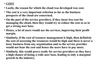 • COST
• Lastly, the reason for which the cloud was developed was cost.
• The cost is a very important criterion as far as the business
prospects of the cloud are concerned.
• On the part of the service providers, if they incur less cost for
managing the cloud, then they would try to reduce the cost so as to
get a strong user base.
• Hence, a lot of users would use the services, improving their profit
margin.
• Similarly, if the cost of resource management is high, then definitely
the cost of accessing the resources would be high and there is never a
lossy business from any organization and so the service provider
would not bear the cost and hence the users have to pay more.
• Similarly, this would prove costly for service providers as they have
a high chance of losing a wide user base, leading to only a marginal
growth in the industry.
 