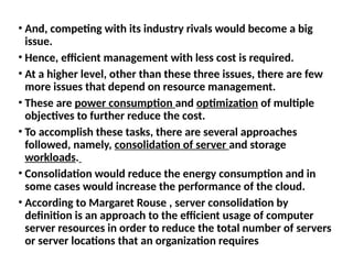 • And, competing with its industry rivals would become a big
issue.
• Hence, efficient management with less cost is required.
• At a higher level, other than these three issues, there are few
more issues that depend on resource management.
• These are power consumption and optimization of multiple
objectives to further reduce the cost.
• To accomplish these tasks, there are several approaches
followed, namely, consolidation of server and storage
workloads.
• Consolidation would reduce the energy consumption and in
some cases would increase the performance of the cloud.
• According to Margaret Rouse , server consolidation by
definition is an approach to the efficient usage of computer
server resources in order to reduce the total number of servers
or server locations that an organization requires
 