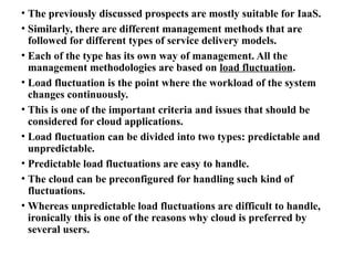 • The previously discussed prospects are mostly suitable for IaaS.
• Similarly, there are different management methods that are
followed for different types of service delivery models.
• Each of the type has its own way of management. All the
management methodologies are based on load fluctuation.
• Load fluctuation is the point where the workload of the system
changes continuously.
• This is one of the important criteria and issues that should be
considered for cloud applications.
• Load fluctuation can be divided into two types: predictable and
unpredictable.
• Predictable load fluctuations are easy to handle.
• The cloud can be preconfigured for handling such kind of
fluctuations.
• Whereas unpredictable load fluctuations are difficult to handle,
ironically this is one of the reasons why cloud is preferred by
several users.
 